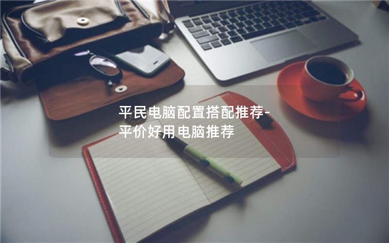平民电脑配置搭配推荐-平价好用电脑推荐