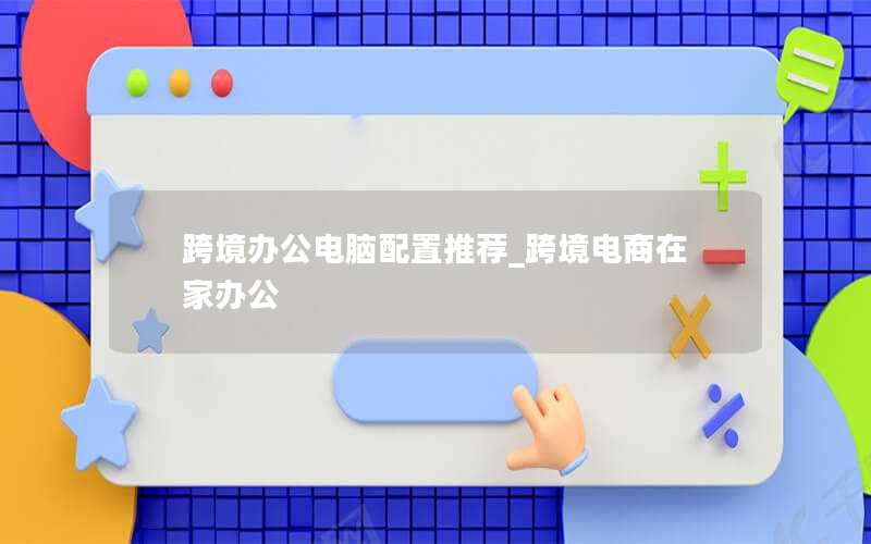 跨境办公电脑配置推荐_跨境电商在家办公