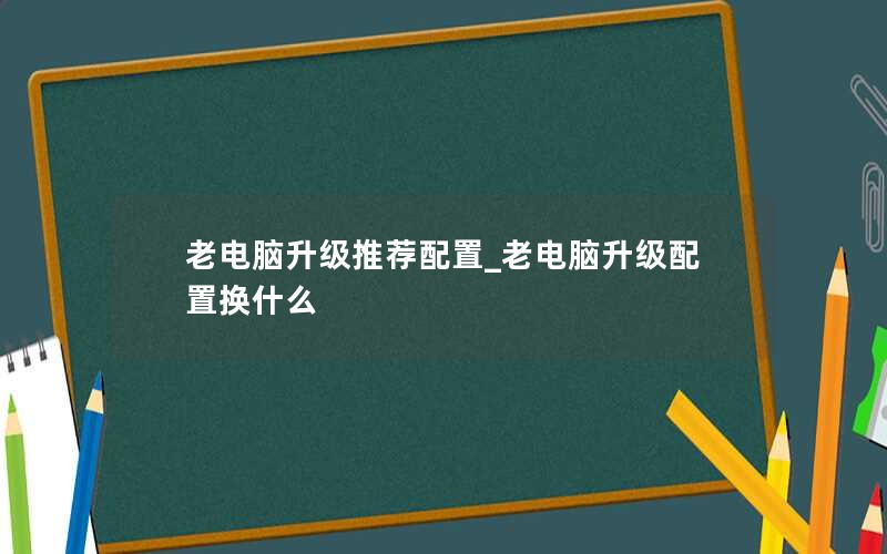 老电脑升级推荐配置_老电脑升级配置换什么