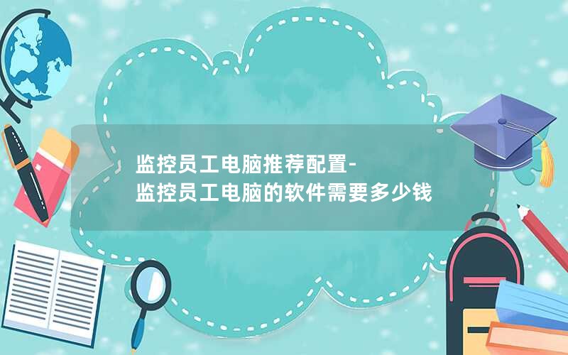监控员工电脑推荐配置-监控员工电脑的软件需要多少钱
